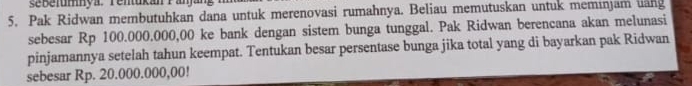 sebelumya. Tenukan Panjang 
5. Pak Ridwan membutuhkan dana untuk merenovasi rumahnya. Beliau memutuskan untuk meminjam uang 
sebesar Rp 100.000.000,00 ke bank dengan sistem bunga tunggal. Pak Ridwan berencana akan melunasi 
pinjamannya setelah tahun keempat. Tentukan besar persentase bunga jika total yang di bayarkan pak Ridwan 
sebesar Rp. 20.000.000,00!