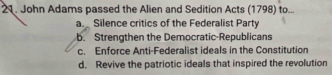 John Adams passed the Alien and Sedition Acts (1798) to...
a. Silence critics of the Federalist Party
b. Strengthen the Democratic-Republicans
c. Enforce Anti-Federalist ideals in the Constitution
d. Revive the patriotic ideals that inspired the revolution