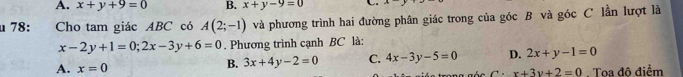 A. x+y+9=0 B. x+y-9=0 C
μ 78: Cho tam giác ABC có A(2;-1) và phương trình hai đường phân giác trong của góc B và góc C lần lượt là
x-2y+1=0; 2x-3y+6=0. Phương trình cạnh BC là:
B. 3x+4y-2=0 C. 4x-3y-5=0 D. 2x+y-1=0
A. x=0 x+3y+2=0. Toa độ điểm