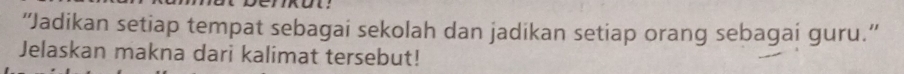 “Jadikan setiap tempat sebagai sekolah dan jadikan setiap orang sebagai guru.”' 
Jelaskan makna dari kalimat tersebut!