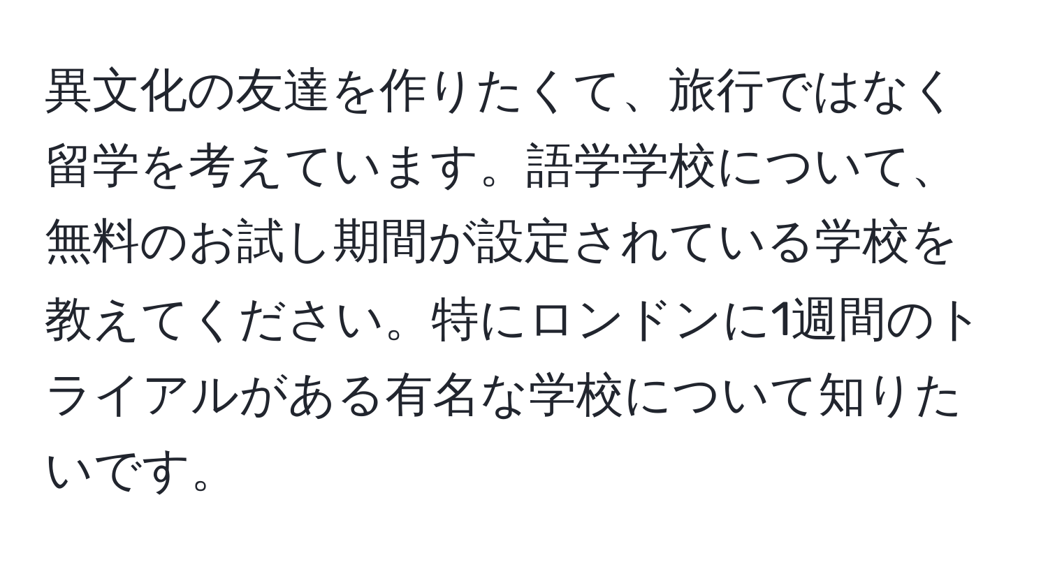 異文化の友達を作りたくて、旅行ではなく留学を考えています。語学学校について、無料のお試し期間が設定されている学校を教えてください。特にロンドンに1週間のトライアルがある有名な学校について知りたいです。