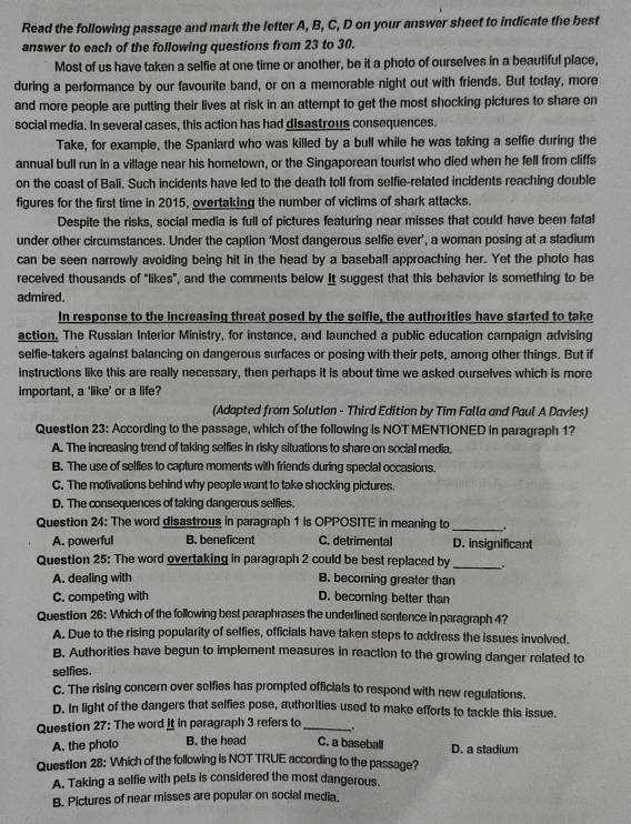 Read the following passage and mark the letter A, B, C, D on your answer sheet to indicate the best
answer to each of the following questions from 23 to 30.
Most of us have taken a selfie at one time or another, be it a photo of ourselves in a beautiful place,
during a performance by our favourite band, or on a memorable night out with friends. But today, more
and more people are putting their lives at risk in an attempt to get the most shocking pictures to share on
social media. In several cases, this action has had disastrous consequences.
Take, for example, the Spaniard who was killed by a bull while he was taking a selfie during the
annual bull run in a village near his hometown, or the Singaporean tourist who died when he fell from cliffs
on the coast of Bali. Such incidents have led to the death toll from selfie-related incidents reaching double
figures for the first time in 2015, overtaking the number of victims of shark attacks.
Despite the risks, social media is full of pictures featuring near misses that could have been fatal
under other circumstances. Under the caption 'Most dangerous selfie ever', a woman posing at a stadium
can be seen narrowly avoiding being hit in the head by a baseball approaching her. Yet the photo has
received thousands of "likes”, and the comments below It suggest that this behavior is something to be
admired.
In response to the increasing threat posed by the selfie, the authorities have started to take
action, The Russian Interior Ministry, for instance, and launched a public education campaign advising
selfie-takers against balancing on dangerous surfaces or posing with their pets, among other things. But if
instructions like this are really necessary, then perhaps it is about time we asked ourselves which is more
important, a 'like' or a life'
(Adapted from Solution - Third Edition by Tim Falla and Paul A Davies)
Question 23: According to the passage, which of the following is NOT MENTIONED in paragraph 1?
A. The increasing trend of taking selfies in risky situations to share on social media.
B. The use of selfies to capture moments with friends during special occasions.
C. The motivations behind why people want to take shocking pictures,
D. The consequences of taking dangerous selfies.
Question 24: The word disastrous in paragraph 1 is OPPOSITE in meaning to _+
A. powerful B. beneficent C. detrimental D. insignificant
Question 25: The word overtaking in paragraph 2 could be best replaced by _.
A. dealing with B. becoming greater than
C. competing with D. becoming better than
Question 26: Which of the following best paraphrases the underlined sentence in paragraph 4?
A. Due to the rising popularity of selfies, officials have taken steps to address the issues involved.
B. Authorities have begun to implement measures in reaction to the growing danger related to
selfies.
C. The rising concern over selfies has prompted officials to respond with new regulations.
D. In light of the dangers that selfies pose, authorities used to make efforts to tackle this issue.
Question 27: The word it in paragraph 3 refers to _:
A. the pholo B. the head C. a baseball D. a stadium
Question 28: Which of the following is NOT TRUE according to the passage?
A. Taking a selfie with pets is considered the most dangerous.
B. Pictures of near misses are popular on social media.