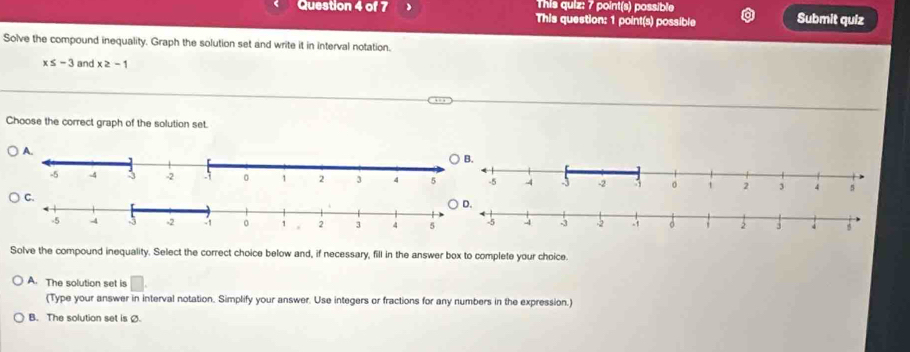 This quiz: 7 point(s) possible
Question 4 of 7 This question: 1 point(s) possible Submit quiz
Solve the compound inequality. Graph the solution set and write it in interval notation.
x≤ -3 and x≥ -1
Choose the correct graph of the solution set.

Solve the compound inequality. Select the correct choice below and, if necessary, fill in the answer box to complete your choice.
A. The solution set is □. 
(Type your answer in interval notation. Simplify your answer. Use integers or fractions for any numbers in the expression.)
B. The solution set is Ø.