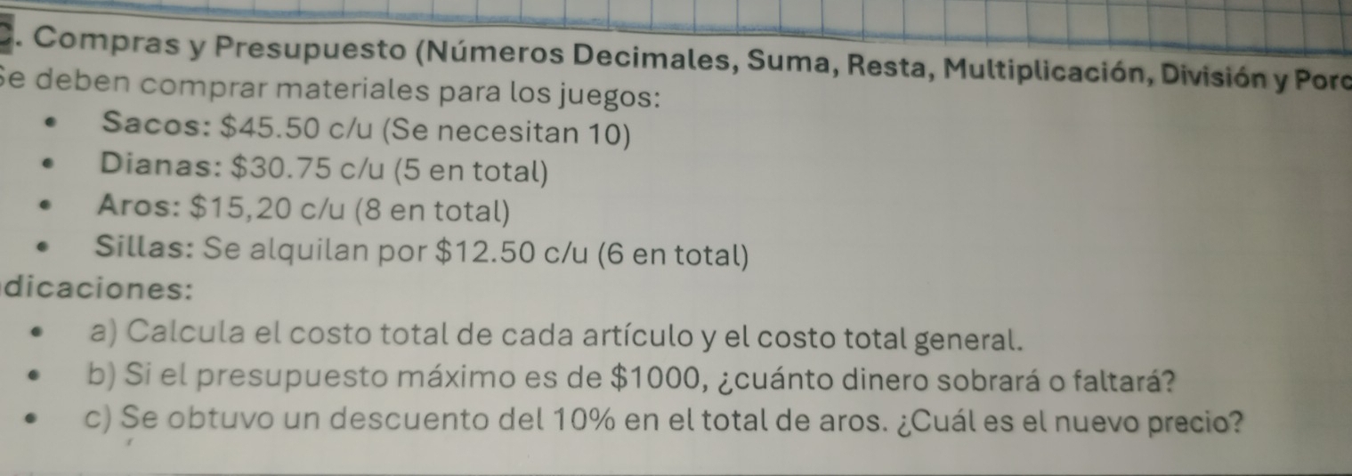 Compras y Presupuesto (Números Decimales, Suma, Resta, Multiplicación, División y Poro 
Se deben comprar materiales para los juegos: 
Sacos: $45.50 c/u (Se necesitan 10) 
Dianas: $30.75 c/u (5 en total) 
Aros: $15,20 c/u (8 en total) 
Sillas: Se alquilan por $12.50 c/u (6 en total) 
dicaciones: 
a) Calcula el costo total de cada artículo y el costo total general. 
b) Si el presupuesto máximo es de $1000, ¿cuánto dinero sobrará o faltará? 
c) Se obtuvo un descuento del 10% en el total de aros. ¿Cuál es el nuevo precio?