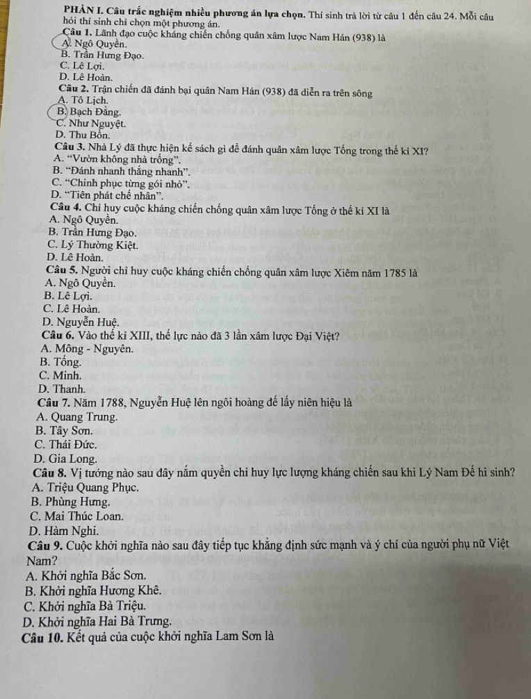 PHẢN I. Câu trắc nghiệm nhiều phương án lựa chọn. Thí sinh trả lời từ câu 1 đến câu 24. Mỗi câu
hỏi thí sinh chỉ chọn một phương án.
Câu 1. Lãnh đạo cuộc kháng chiến chống quân xâm lược Nam Hán (938) là
A. Ngô Quyền.
B. Trần Hưng Đạo.
C. Lê Lợi.
D. Lê Hoàn.
Câu 2. Trận chiến đã đánh bại quân Nam Hán (938) đã diễn ra trên sông
A. Tô Lịch.
B. Bạch Đăng.
C. Như Nguyệt.
D. Thu Bồn.
Câu 3. Nhà Lý đã thực hiện kế sách gì đễ đánh quân xâm lược Tống trong thế kỉ XI?
A. “Vườn không nhà trống”.
B. “Đánh nhanh thắng nhanh”.
C. “Chinh phục từng gói nhỏ”.
D. “Tiên phát chế nhân”.
Câu 4. Chi huy cuộc kháng chiến chống quân xâm lược Tống ở thế ki XI là
A. Ngô Quyền.
B. Trần Hưng Đạo.
C. Lý Thường Kiệt.
D. Lê Hoàn.
Câu 5. Người chỉ huy cuộc kháng chiến chống quân xâm lược Xiêm năm 1785 là
A. Ngô Quyền.
B. Lê Lợi.
C. Lê Hoàn.
D. Nguyễn Huệ.
Câu 6. Vào thế kỉ XIII, thế lực nào đã 3 lần xâm lược Đại Việt?
A. Mông - Nguyên.
B. Tống.
C. Minh.
D. Thanh.
Câu 7. Năm 1788, Nguyễn Huệ lên ngôi hoàng đế lấy niên hiệu là
A. Quang Trung.
B. Tây Sơn.
C. Thái Đức.
D. Gia Long.
Câu 8. Vị tướng nào sau đây nắm quyền chỉ huy lực lượng kháng chiến sau khi Lý Nam Đế hi sinh?
A. Triệu Quang Phục.
B. Phùng Hưng.
C. Mai Thúc Loan.
D. Hàm Nghi.
Câu 9. Cuộc khởi nghĩa nào sau đây tiếp tục khẳng định sức mạnh và ý chí của người phụ nữ Việt
Nam?
A. Khởi nghĩa Bắc Sơn.
B. Khởi nghĩa Hương Khê.
C. Khởi nghĩa Bà Triệu.
D. Khởi nghĩa Hai Bà Trưng.
Câu 10. Kết quả của cuộc khởi nghĩa Lam Sơn là