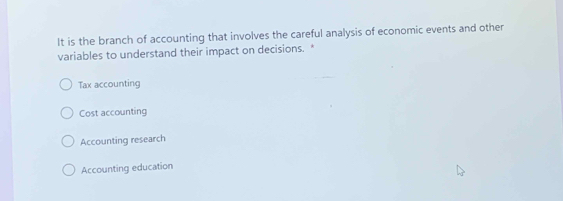 It is the branch of accounting that involves the careful analysis of economic events and other
variables to understand their impact on decisions. *
Tax accounting
Cost accounting
Accounting research
Accounting education