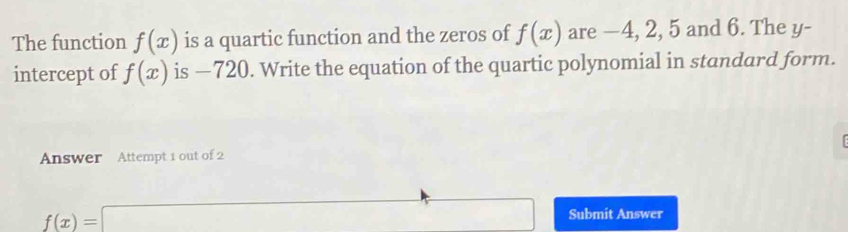 The function f(x) is a quartic function and the zeros of f(x) are —4, 2, 5 and 6. The y - 
intercept of f(x) is —720. Write the equation of the quartic polynomial in standard form. 

Answer Attempt 1 out of 2
f(x)=□ Submit Answer