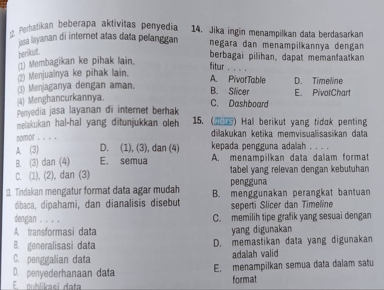 Perhatikan beberapa aktivitas penyedia 14. Jika ingin menampilkan data berdasarkan
jasa layanan di internet atas data pelanggan
negara dan menampilkannya dengan
berikut.
berbagai pilihan, dapat memanfaatkan
(1) Membagikan ke pihak lain.
fitur . . . .
(2) Menjualnya ke pihak lain.
A. PivotTable D. Timeline
(3) Menjaganya dengan aman.
B. Slicer E. PivotChart
(4) Menghancurkannya.
C. Dashboard
Penyedia jasa layanan di internet berhak
melakukan hal-hal yang ditunjukkan oleh 15. (Hors) Hal berikut yang tidak penting
nomor . . . .
dilakukan ketika memvisualisasikan data
A. (3) D. (1), (3), dan (4) kepada pengguna adalah . . . .
B. (3) dan (4) E. semua A. menampilkan data dalam format
C. (1), (2), dan (3)
tabel yang relevan dengan kebutuhan
pengguna
13. Tindakan mengatur format data agar mudah
B. menggunakan perangkat bantuan
dibaca, dipahami, dan dianalisis disebut
seperti Slicer dan Timeline
dengan . . . . C. memilih tipe grafik yang sesuai dengan
A. transformasi data yang digunakan
B. generalisasi data D. memastikan data yang digunakan
C. penggalian data adalah valid
D. penyederhanaan data E. menampilkan semua data dalam satu
E. publikasi data
format