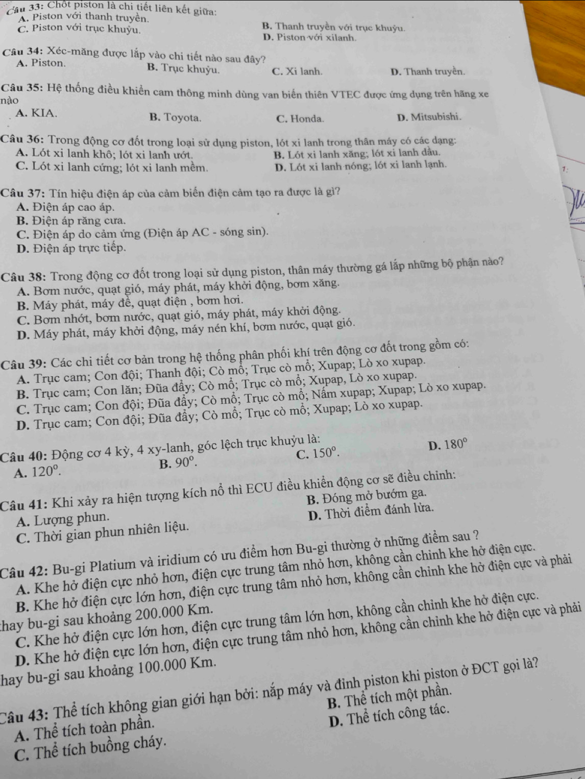 Cầu 33: Chốt piston là chi tiết liên kết giữa:
A. Piston với thanh truyền. B, Thanh truyền với trục khuỷu.
C. Piston với trục khuyu.
D. Piston với xilanh.
Câu 34: Xéc-măng được lắp vào chi tiết nào sau đây?
A. Piston. B. Trục khuỳu. C. Xi lanh. D. Thanh truyền.
Câu 35: Hệ thống điều khiền cam thông minh dùng van biến thiên VTEC được ứng dụng trên hãng xe
nào
A. KIA. B. Toyota. C, Honda. D. Mitsubishi.
Câu 36: Trong động cơ đốt trong loại sử dụng piston, lót xi lanh trong thân máy có các dạng:
A. Lót xi lanh khô; lót xi lanh ướt. B. Lót xi lanh xăng; lót xi lanh dâu.
C. Lót xi lanh cứng; lót xi lanh mềm. D. Lót xi lanh nóng; lót xi lanh lạnh.
1:
Câu 37: Tín hiệu điện áp của cảm biến điện cảm tạo ra được là gì?
A. Điện áp cao áp.
B. Điện áp răng cưa.
C. Điện áp do cảm ứng (Điện áp AC - sóng sin).
D. Điện áp trực tiếp.
Câu 38: Trong động cơ đốt trong loại sử dụng piston, thân máy thường gá lắp những bộ phận nào?
A. Bơm nước, quạt gió, máy phát, máy khởi động, bơm xăng.
B. Máy phát, máy đề, quạt điện , bơm hơi.
C. Bơm nhớt, bơm nước, quạt gió, máy phát, máy khởi động.
D. Máy phát, máy khởi động, máy nén khí, bơm nước, quạt gió.
Câu 39: Các chi tiết cơ bản trong hệ thống phân phối khí trên động cơ đốt trong gồm có:
A. Trục cam; Con đội; Thanh đội; Cò mồ; Trục cò mổ; Xupap; Lò xo xupap.
B. Trục cam; Con lăn; Đũa đẩy; Cò mổ; Trục cò mổ; Xupap, Lò xo xupap.
C. Trục cam; Con đội; Đũa đẩy; Cò mổ; Trục cò mổ; Nấm xupap; Xupap; Lò xo xupap.
D. Trục cam; Con đội; Đũa đẩy; Cò mổ; Trục cò mổ; Xupap; Lò xo xupap.
Câu 40: Động cơ 4 kỳ, 4 xy-lanh, góc lệch trục khuỷu là:
C. 150°.
D. 180°
A. 120°.
B. 90°.
Câu 41: Khi xảy ra hiện tượng kích nổ thì ECU điều khiển động cơ sẽ điều chinh:
A. Lượng phun. B. Đóng mở bướm ga.
C. Thời gian phun nhiên liệu. D. Thời điểm đánh lửa.
Câu 42: Bu-gi Platium và iridium có ưu điểm hơn Bu-gi thường ở những điểm sau ?
A. Khe hở điện cực nhỏ hơn, điện cực trung tâm nhỏ hơn, không cần chinh khe hở điện cực.
B. Khe hở điện cực lớn hơn, điện cực trung tâm nhỏ hơn, không cần chỉnh khe hở điện cực và phải
thay bu-gi sau khoảng 200.000 Km.
C. Khe hở điện cực lớn hơn, điện cực trung tâm lớn hơn, không cần chỉnh khe hở điện cực.
D. Khe hở điện cực lớn hơn, điện cực trung tâm nhỏ hơn, không cần chỉnh khe hở điện cực và phải
hay bu-gi sau khoảng 100.000 Km.
Câu 43: Thể tích không gian giới hạn bởi: nắp máy và đỉnh piston khi piston ở ĐCT gọi là?
A. Thể tích toàn phần. B. Thể tích một phần.
C. Thể tích buồng cháy. D. Thể tích công tác.