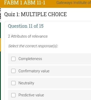 FABM 1 ABM 11-1 Gateways Institute of
Quiz 1: MULTIPLE CHOICE
Question 11 of 15
2 Attributes of relevance
Select the correct response(s):
Completeness
Confirmatory value
Neutrality
Predictive value