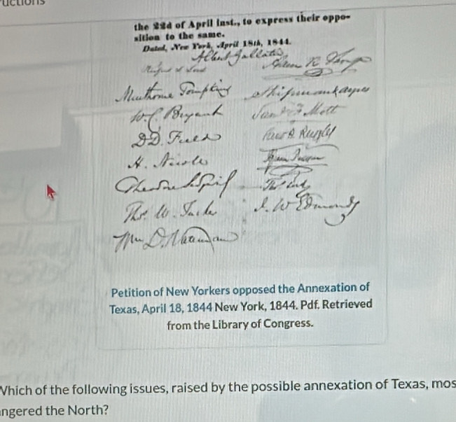 the 22d of April inst., to express their oppo- 
sition to the same. 
Dated, New York, April 18th, 1844. 
Petition of New Yorkers opposed the Annexation of 
Texas, April 18, 1844 New York, 1844. Pdf. Retrieved 
from the Library of Congress. 
Which of the following issues, raised by the possible annexation of Texas, mos 
ngered the North?