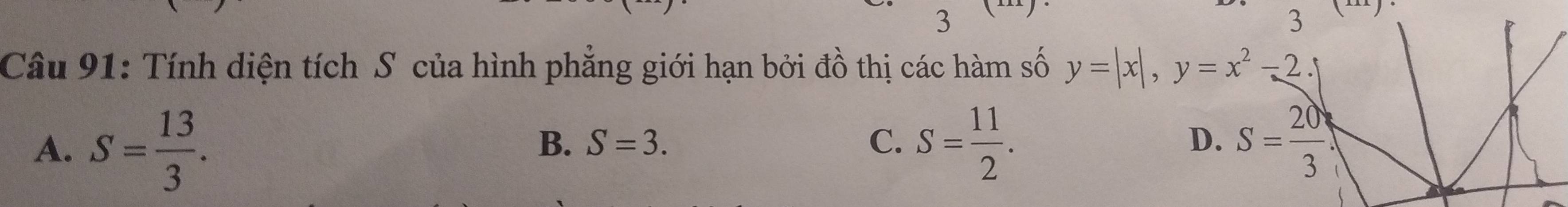 3
3 (-).
Câu 91: Tính diện tích S của hình phẳng giới hạn bởi đồ thị các hàm số y=|x|, y=x^2-2.
A. S= 13/3 . S= 11/2 . S= 20/3 
B. S=3. C. D.