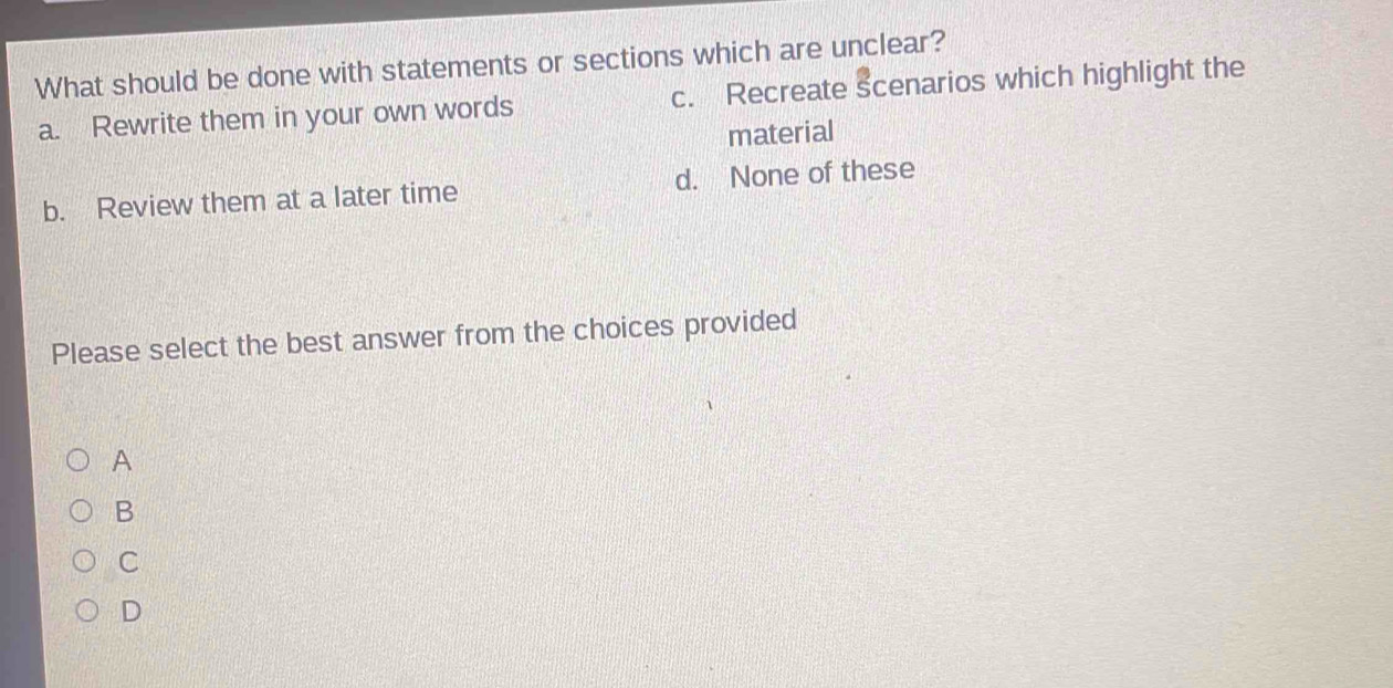 What should be done with statements or sections which are unclear?
a. Rewrite them in your own words c. Recreate scenarios which highlight the
material
b. Review them at a later time d. None of these
Please select the best answer from the choices provided
A
B
C
D