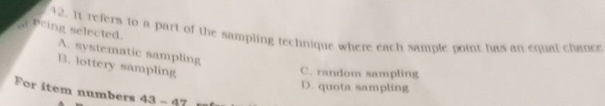 a peing selected. 12. It refers to a part of the sampling technique where each sample point has an equal chance
A. systematic sampling
B. lottery sampling
C. random sampling
D. quota sampling
For item numbers 43-4