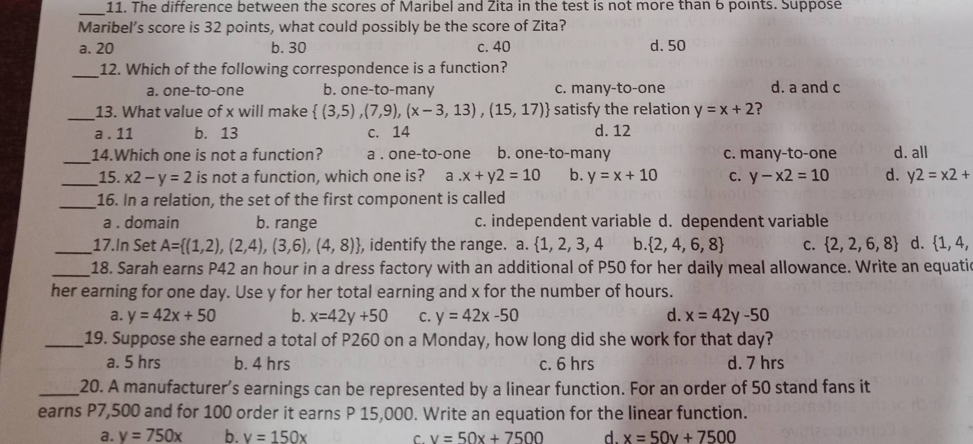 The difference between the scores of Maribel and Zita in the test is not more than 6 points. Suppose
_
Maribel’s score is 32 points, what could possibly be the score of Zita?
a. 20 b. 30 c. 40 d. 50
_12. Which of the following correspondence is a function?
a. one-to-one b. one-to-many c. many-to-one d. a and c
_13. What value of x will make  (3,5),(7,9),(x-3,13),(15,17) satisfy the relation y=x+2 ?
a . 11 b. 13 c. 14 d. 12
_14.Which one is not a function? a . one-to-one b. one-to-many c. many-to-one d. all
_15. x2-y=2 is not a function, which one is? a.x+y2=10 b. y=x+10 C. y-x2=10 d. y2=x2+
_16. In a relation, the set of the first component is called
a . domain b. range c. independent variable d. dependent variable
_17.In Set A= (1,2),(2,4),(3,6),(4,8) , identify the range. a.  1,2,3,4 b.  2,4,6,8 C.  2,2,6,8 d.  1,4,
_18. Sarah earns P42 an hour in a dress factory with an additional of P50 for her daily meal allowance. Write an equati
her earning for one day. Use y for her total earning and x for the number of hours.
a. y=42x+50 b. x=42y+50 C. y=42x-50 d. x=42y-50
_19. Suppose she earned a total of P260 on a Monday, how long did she work for that day?
a. 5 hrs b. 4 hrs c. 6 hrs d. 7 hrs
_20. A manufacturer’s earnings can be represented by a linear function. For an order of 50 stand fans it
earns P7,500 and for 100 order it earns P 15,000. Write an equation for the linear function.
a. y=750x b. v=150x C. v=50x+7500 d. x=50v+7500