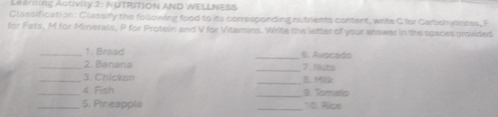 Learning Activity 2: NUTRITION AND WELLNESS 
Classification: Classify the following food to its corresponding nutrients content, write C for Carbohydrates, F 
for Fats, M for Minerals, P for Protein and V for Vitamins. Write the letter of your answer in the spaces provided 
_1. Bread _6. Avocado 
_2. Banana _7. Nuts 
_3. Chicken _B. Milk 
_4. Fish _9. Tomato 
_5. Pineapple _10. Rice