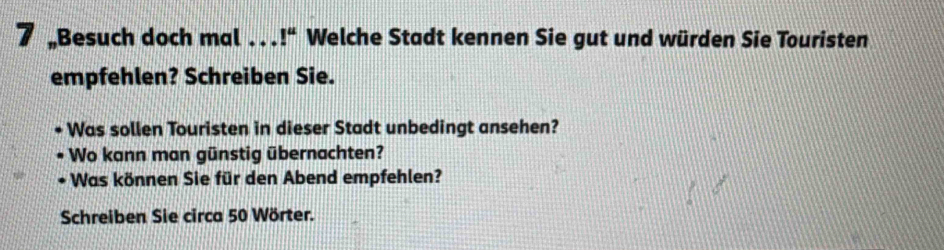 Besuch doch mal . . . l^u Welche Stadt kennen Sie gut und würden Sie Touristen 
empfehlen? Schreiben Sie. 
Was sollen Touristen in dieser Stadt unbedingt ansehen? 
Wo kann man günstig übernachten? 
Was können Sie für den Abend empfehlen? 
Schreiben Sie circa 50 Wörter.