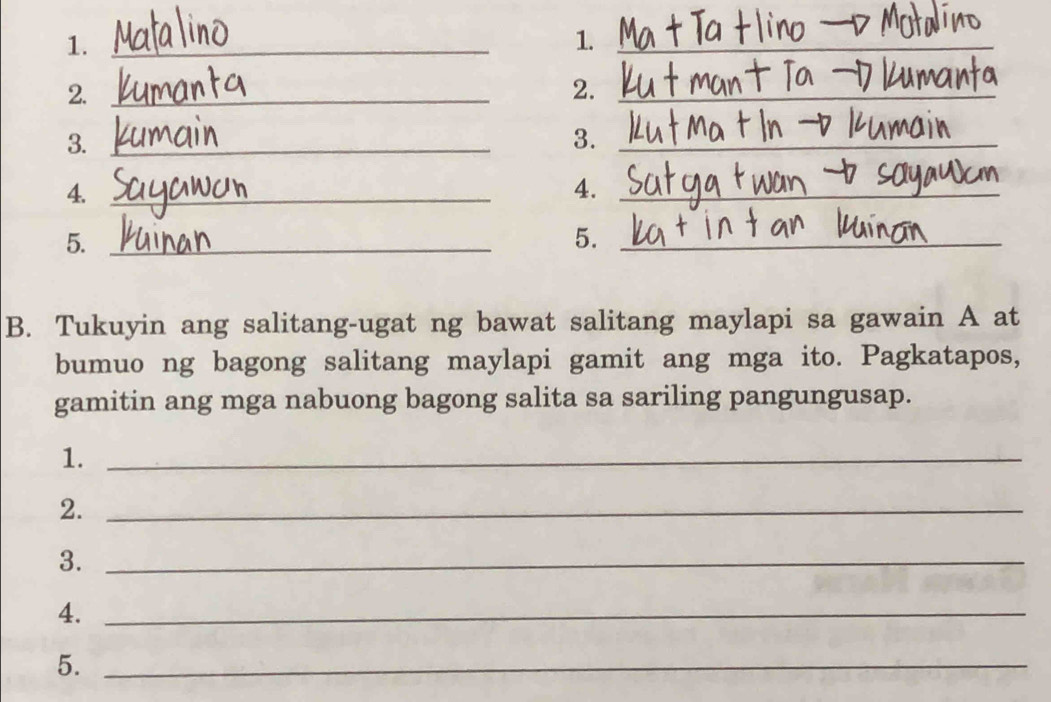 1._ 
1._ 
2._ 
2._ 
3._ 
3._ 
4._ 
4._ 
5._ 
5._ 
B. Tukuyin ang salitang-ugat ng bawat salitang maylapi sa gawain A at 
bumuo ng bagong salitang maylapi gamit ang mga ito. Pagkatapos, 
gamitin ang mga nabuong bagong salita sa sariling pangungusap. 
1._ 
2._ 
3._ 
4._ 
5._