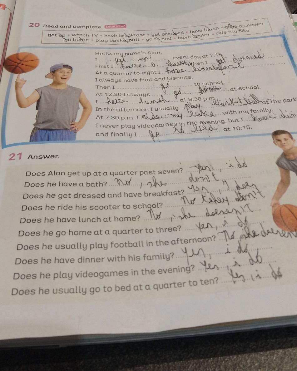 Read and complete. Do 
get up # watch TV = have breakfast » get dressed » have lunch « have a shower 
go home play basketball - go to bed - have ainner ride my bike 
Hello, my name’s Alan. 
_T 
every day at_ 7:15 
_en I 
First I 
_ 
At a quarter to eight I 
I always have fruit and biscuits. 
to school. 
Then I 
_ 
at school. 
At 12:30 I always 
_ 
at 3:30 D.m 
I _at the park 
In the afternoon I usually 
_ 
. with my family. 
At 7:30 p.m, I 
_ 
_ 
I never play videogames in the evening, but I 
_ 
at 10:15. 
and finally I 
21 Answer. 
_ 
Does Alan get up at a quarter past seven? 
_ 
Does he have a bath? 
_ 
_ 
Does he get dressed and have breakfast? 
_ 
Does he ride his scooter to school? 
Does he have lunch at home?_ 
Does he go home at a quarter to three?_ 
_ 
Does he usually play football in the afternoon? 
Does he have dinner with his family?_ 
Does he play videogames in the evening?_ 
Does he usually go to bed at a quarter to ten?