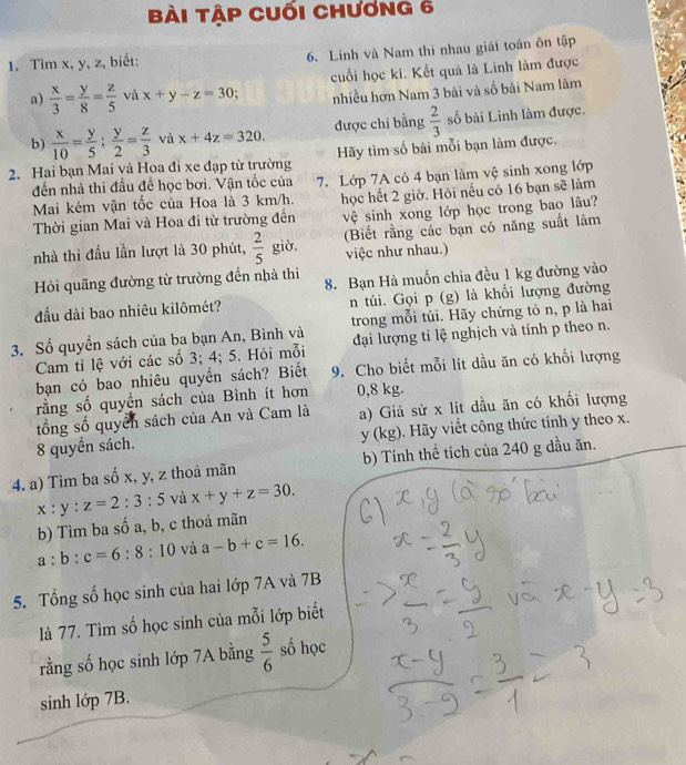 Bài tập cuối chương 6
1. Tìm x, y, z, biết: 6. Linh và Nam thì nhau giải toán ôn tập
a)  x/3 = y/8 = z/5  và x+y-z=30 cuối học kì. Kết quả là Linh làm được
nhiều hơn Nam 3 bài và số bài Nam làm
b)  x/10 = y/5 ; y/2 = z/3  và x+4z=320. được chỉ bằng  2/3  số bài Linh làm được.
2. Hai bạn Mai và Hoa đi xe đạp từ trường Hãy tìm số bài mỗi bạn làm được,
đến nhà thi đầu đề học bơi. Vận tốc của 7. Lớp 7A có 4 bạn làm vệ sinh xong lớp
Mai kém vận tốc của Hoa là 3 km/h. học hết 2 giờ. Hỏi nếu có 16 bạn sẽ làm
Thời gian Mai và Hoa đi từ trường đến vệ sinh xong lớp học trong bao lâu?
nhà thi đầu lần lượt là 30 phút,  2/5  giờ, (Biết rằng các bạn có năng suất làm
việc như nhau.)
Hỏi quãng đường từ trường đến nhà thi 8. Bạn Hà muốn chia đều 1 kg đường vào
đầu dài bao nhiêu kilômét? n túi. Gọi p (g) là khổi lượng đường
3. Số quyền sách của ba bạn An, Bình và trong mỗi túi. Hãy chứng tỏ n, p là hai
Cam tỉ lệ với các số 3; 4; 5. Hỏi mỗi đại lượng tỉ lệ nghịch và tính p theo n.
bạn có bao nhiêu quyền sách? Biết 9. Cho biết mỗi lít dầu ăn có khối lượng
rằng số quyền sách của Bình ít hơn 0,8 kg.
tổng số quyển sách của An và Cam là a) Giả sử x lít dầu ăn có khối lượng
8 quyển sách. kg). Hãy viết công thức tính y theo x.
y(
4. a) Tìm ba số x, y, z thoả mãn b) Tính thể tích của 240 g dầu ăn.
x:y:z=2:3:5 và x+y+z=30.
b) Tìm ba số a, b, c thoả mãn
a:b:c=6:8:10 và a-b+c=16.
5. Tổng số học sinh của hai lớp 7A và 7B
là 77. Tìm số học sinh của mỗi lớp biết
rằng số học sinh lớp 7A bằng  5/6  số học
sinh lớp 7B.