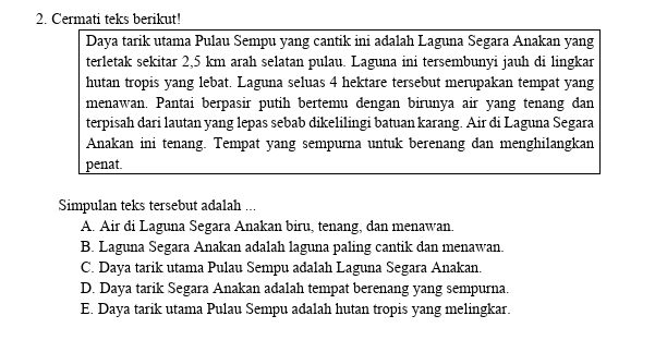 Cermati teks berikut!
Daya tarik utama Pulau Sempu yang cantik ini adalah Laguna Segara Anakan yang
terletak sekitar 2,5 km arah selatan pulau. Laguna ini tersembunyi jauh di lingkar
hutan tropis yang lebat. Laguna seluas 4 hektare tersebut merupakan tempat yang
menawan. Pantai berpasir putih bertemu dengan birunya air yang tenang dan
terpisah dari lautan yang lepas sebab dikelilingi batuan karang. Air di Laguna Segara
Anakan ini tenang. Tempat yang sempurna untuk berenang dan menghilangkan
penat.
Simpulan teks tersebut adalah ...
A. Air di Laguna Segara Anakan biru, tenang, dan menawan.
B. Laguna Segara Anakan adalah laguna paling cantik dan menawan.
C. Daya tarik utama Pulau Sempu adalah Laguna Segara Anakan.
D. Daya tarik Segara Anakan adalah tempat berenang yang sempurna.
E. Daya tarik utama Pulau Sempu adalah hutan tropis yang melingkar.