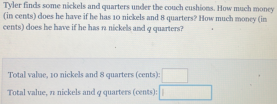 Tyler finds some nickels and quarters under the couch cushions. How much money 
(in cents) does he have if he has 10 nickels and 8 quarters? How much money (in 
cents) does he have if he has n nickels and q quarters? 
Total value, 10 nickels and 8 quarters (cents): □ 
Total value, η nickels and q quarters (cents): □