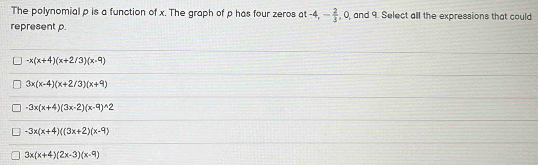 The polynomial p is a function of x. The graph of p has four zeros at -4, - 2/3  , 0, and 9. Select all the expressions that could
represent p.
-x(x+4)(x+2/3)(x-9)
3x(x-4)(x+2/3)(x+9)
-3x(x+4)(3x-2)(x-9)^wedge 2
-3x(x+4)((3x+2)(x-9)
3x(x+4)(2x-3)(x-9)