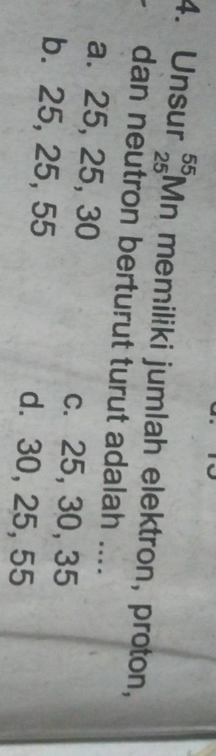 Unsur _(25)^(55)Mn memiliki jumlah elektron, proton,
dan neutron berturut turut adalah ....
a. 25, 25, 30 c. 25, 30, 35
b. 25, 25, 55 d. 30, 25, 55