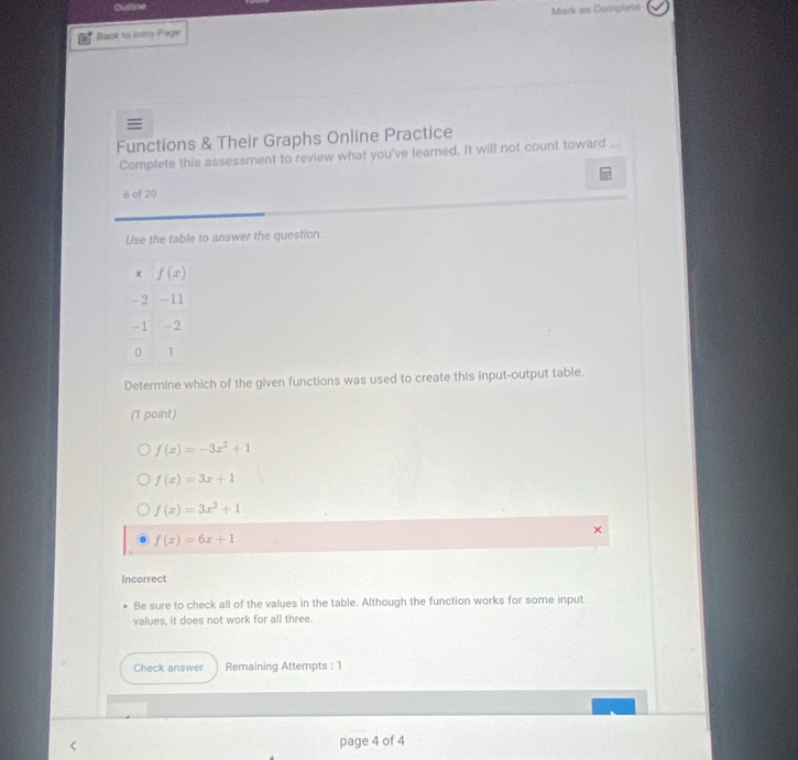 Outline
Back to intro Page Mark as Complete

Functions & Their Graphs Online Practice
Complete this assessment to review what you've learned. It will not count toward
6 of 20
Use the table to answer the question.
Determine which of the given functions was used to create this input-output table.
(1 point)
f(x)=-3x^2+1
f(x)=3x+1
f(x)=3x^2+1
f(x)=6x+1
Incorrect
Be sure to check all of the values in the table. Although the function works for some input
values, it does not work for all three.
Check answer Remaining Attempts : 1
page 4 of 4