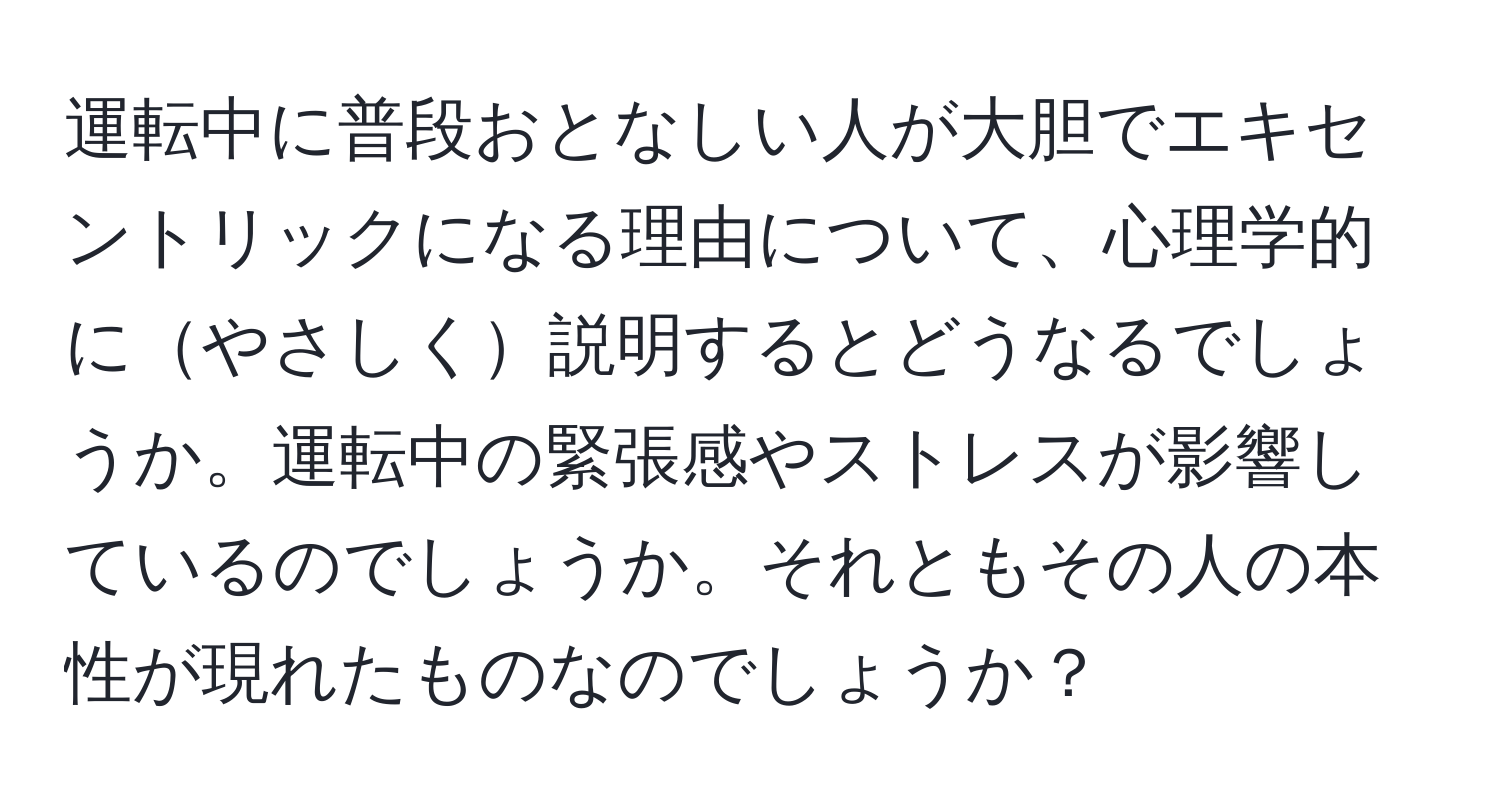 運転中に普段おとなしい人が大胆でエキセントリックになる理由について、心理学的にやさしく説明するとどうなるでしょうか。運転中の緊張感やストレスが影響しているのでしょうか。それともその人の本性が現れたものなのでしょうか？