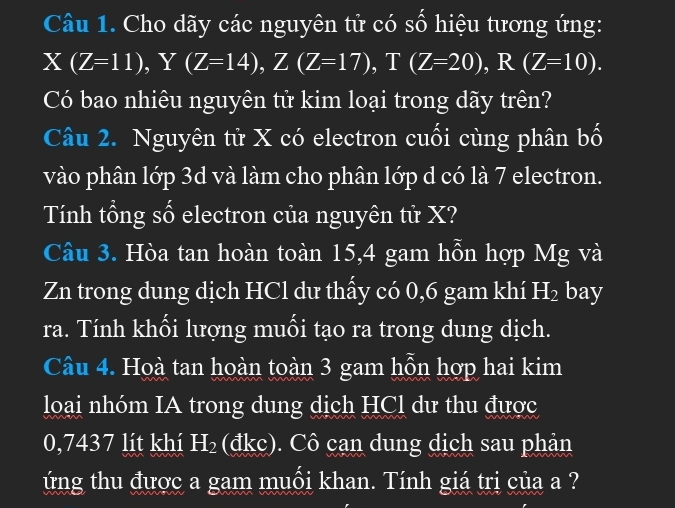 Cho dãy các nguyên tử có số hiệu tương ứng:
X(Z=11), Y(Z=14), Z(Z=17), T(Z=20), R(Z=10). 
Có bao nhiêu nguyên tử kim loại trong dãy trên? 
Câu 2. Nguyên tử X có electron cuối cùng phân bố 
vào phân lớp 3d và làm cho phân lớp d có là 7 electron. 
Tính tổng số electron của nguyên tử X? 
Câu 3. Hòa tan hoàn toàn 15, 4 gam hỗn hợp Mg và
Zn trong dung dịch HCl dư thấy có 0,6 gam khí H 12 bay 
ra. Tính khối lượng muối tạo ra trong dung dịch. 
Câu 4. Hoà tan hoàn toàn 3 gam hỗn hợp hai kim 
loại nhóm IA trong dung dịch HCl dư thu được
0,7437 lít khí H₂ (đkc). Cô cạn dung dịch sau phản 
ứng thu được a gam muối khan. Tính giá trị của a ?