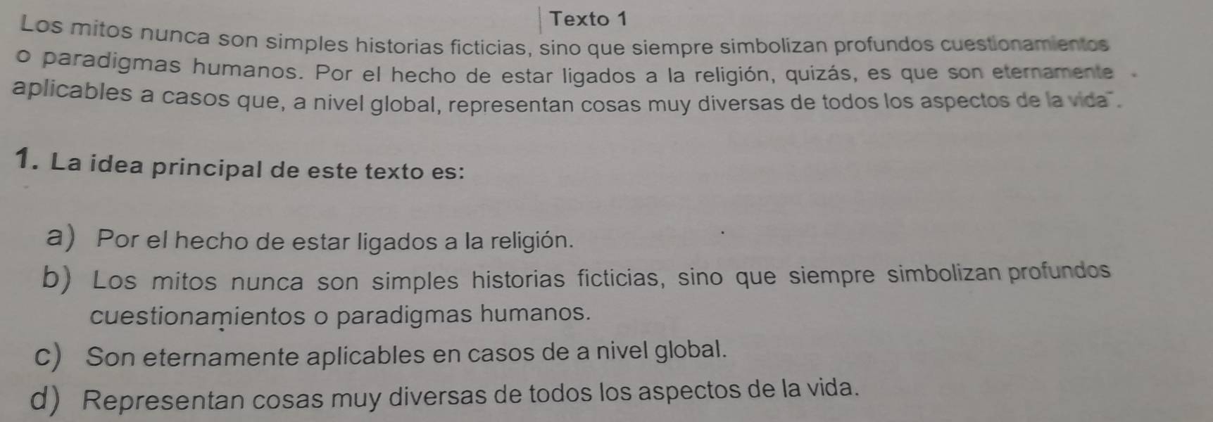 Texto 1
Los mitos nunca son simples historias ficticias, sino que siempre simbolizan profundos cuestionamientos
o paradigmas humanos. Por el hecho de estar ligados a la religión, quizás, es que son eternamente
aplicables a casos que, a nivel global, representan cosas muy diversas de todos los aspectos de la vida .
1. La idea principal de este texto es:
a) Por el hecho de estar ligados a la religión.
b) Los mitos nunca son simples historias ficticias, sino que siempre simbolizan profundos
cuestionamientos o paradigmas humanos.
c) Son eternamente aplicables en casos de a nivel global.
d) Representan cosas muy diversas de todos los aspectos de la vida.