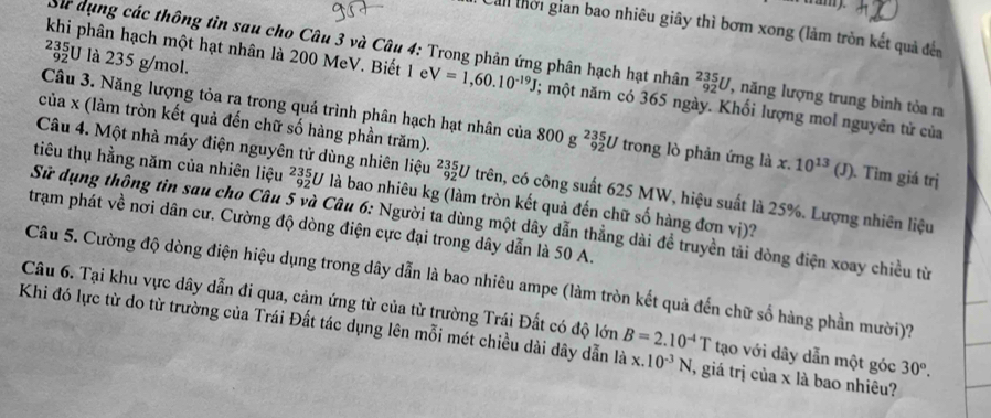 wamy.
Cản thời gian bao nhiêu giây thì bơm xong (làm tròn kết quả đến
²U là 235 g/mol.
Sử dụng các thông tìn sau cho Câu 3 và Câu 4: Trong phản ứng phân hạch hạt nhân _(92)^(235)U , năng lượng trung bình tỏa ra
khi phân hạch một hạt nhân là 200 MeV. Biết 1 e V=1,60.10^(-19)J; một năm có 365 ngày. Khối lượng mol nguyên tử của
của x (làm tròn kết quả đến chữ số hàng phần trăm).
Câu 3. Năng lượng tỏa ra trong quá trình phân hạch hạt nhân của 800g^2_(92)^5U trong lò phản ứng là x. 10^(13)(J). Tìm giá trị
Câu 4. Một nhà máy điện nguyên tử dùng nhiên liệu _(92)^(235)U trên, có công suất 625 MW, hiệu suất là 25%. Lượng nhiên liệu
tiêu thụ hằng năm của nhiên liệu _(92)^(235)U là bao nhiêu kg (làm tròn kết quả đến chữ số hàng đơn vị)?
Sử dụng thông tin sau cho Câu 5 và Câu 6: Người ta dùng một dây dẫn thẳng dài đề truyền tải dòng điện xoay chiều từ
trạm phát về nơi dân cư. Cường độ dòng điện cực đại trong dây dẫn là 50 A.
Câu 5. Cường độ dòng điện hiệu dụng trong dây dẫn là bao nhiêu ampe (làm tròn kết quả đến chữ số hàng phần mười)?
Câu 6. Tại khu vực dây dẫn đi qua, cảm ứng từ của từ trường Trái Đất có độ lớn B=2.10^(-4)T tạo với dây dẫn một góc 30°.
Khi đó lực từ do từ trường của Trái Đất tác dụng lên mỗi mét chiều dài dây dẫn là x. 10^(-3)N , giá trị của x là bao nhiêu?