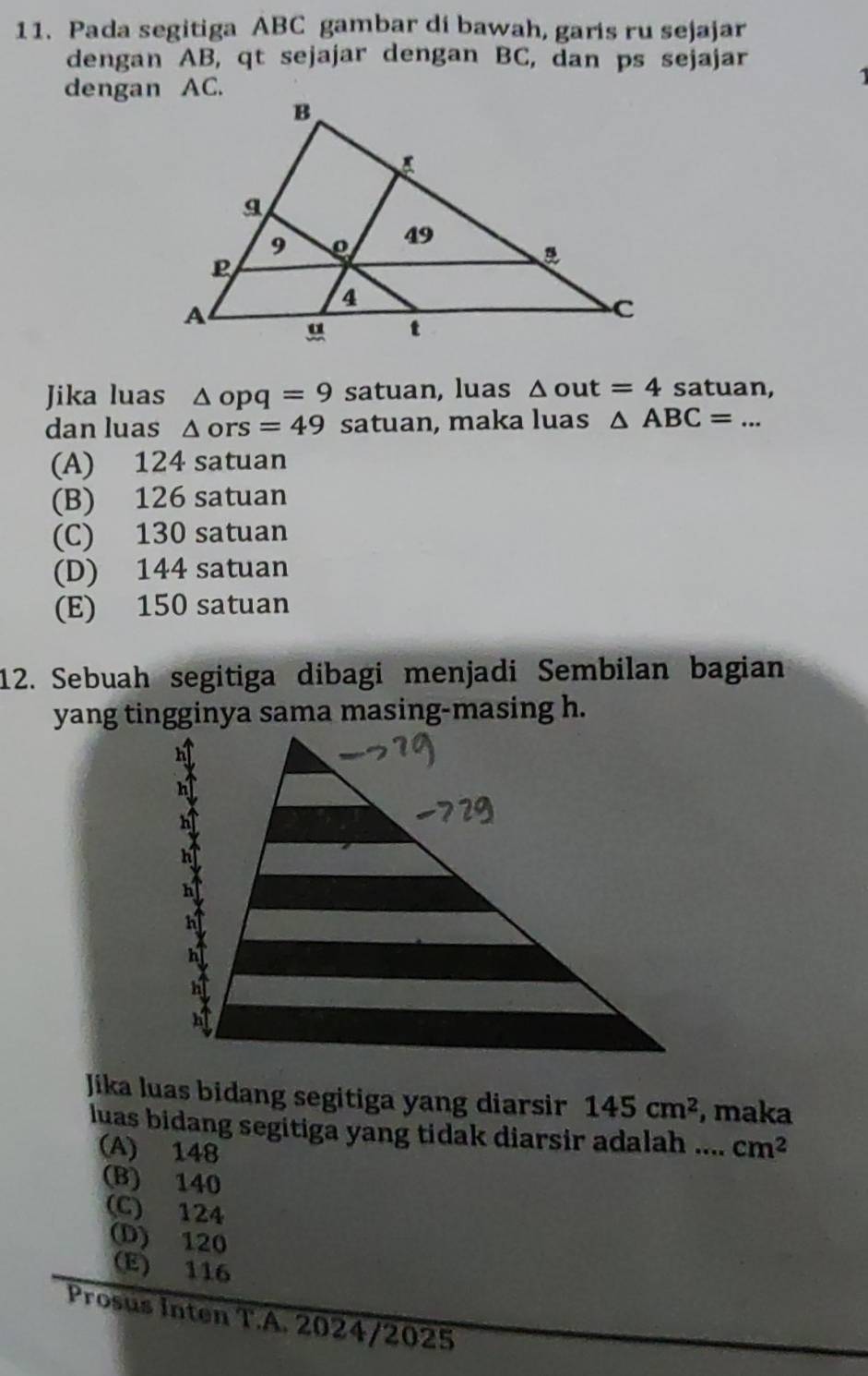 Pada segitiga ABC gambar di bawah, garis ru sejajar
dengan AB, qt sejajar dengan BC, dan ps sejajar
dengan AC.
Jika luas △ opq=9 satuan, luas △ out=4 satuan,
dan luas △ ors=49 satuan, maka luas △ ABC=... _
(A) 124 satuan
(B) 126 satuan
(C) 130 satuan
(D) 144 satuan
(E) 150 satuan
12. Sebuah segitiga dibagi menjadi Sembilan bagian
yang tingginya sama masing-masing h.
Jika luas bidang segitiga yang diarsir 145cm^2 , maka
luas bidang segitiga yang tidak diarsir adalah .... cm^2
(A) 148
(B) 140
(C) 124
(D) 120
(E) 116
Prosus Inten T.A. 2024/2025