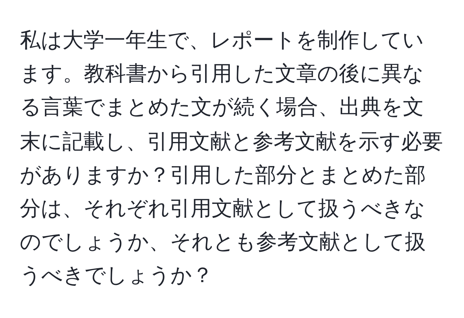 私は大学一年生で、レポートを制作しています。教科書から引用した文章の後に異なる言葉でまとめた文が続く場合、出典を文末に記載し、引用文献と参考文献を示す必要がありますか？引用した部分とまとめた部分は、それぞれ引用文献として扱うべきなのでしょうか、それとも参考文献として扱うべきでしょうか？