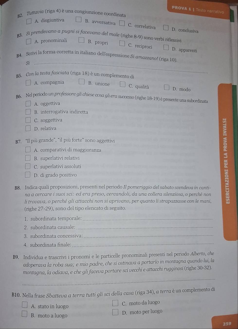 PROVA 1 | Testo narrativo
B2. Tuttavia (riga 4) è una congiunzione coordinata
A. disgiuntiva B. avversativa C. correlativa D. conclusiva
B3. Si prendevano a pugni si facevano del male (righe 8-9) sono verbi riflessivi
A. pronominali B. propri C. reciproci D. apparenti
B4. Scrivi la forma corretta in italiano dell’espressione Si amazzano! (riga 10).
Si_
B5. Con la testa fasciata (riga 18) è un complemento di
A. compagnia B. unione C. qualità D. modo
B6. Nel periodo un professore gli chiese cosa gli era successo (righe 18-19) è presente una subordinata
A. oggettiva
B. interrogativa indiretta
C. soggettiva
D. relativa
B7. “Il più grande”, “il più forte” sono aggettivi
A. comparativi di maggioranza
B. superlativi relativi
C. superlativi assoluti
D. di grado positivo
B8. Indica quali proposizioni, presenti nel periodo Il pomeriggio del sabato scendeva in canti-
na a cercare i suoi sci: ed era preso, cercandoli, da una collera silenziosa, o perché non
li trovava, o perché gli attacchi non si aprivano, per quanto li strapazzasse con le mani,
(righe 27-29), sono del tipo elencato di seguito.
1. subordinata temporale:_
2. subordinata causale:_
3. subordinata concessiva:_
4. subordinata finale:
_
B9. Individua e trascrivi i pronomi e le particelle pronominali presenti nel periodo Alberto, che
adoperava la roba sua; e mio padre, che si ostinava a portarlo in montagna quando lui, la
montagna, la odiava, e che gli faceva portare sci vecchi e attacchi rugginosi (righe 30-32).
_
B10. Nella frase Sbatteva α terra tutti gli sci della casa (riga 34), a terra è un complemento di
A. stato in luogo C. moto da luogo
B. moto a luogo D. moto per luogo
259