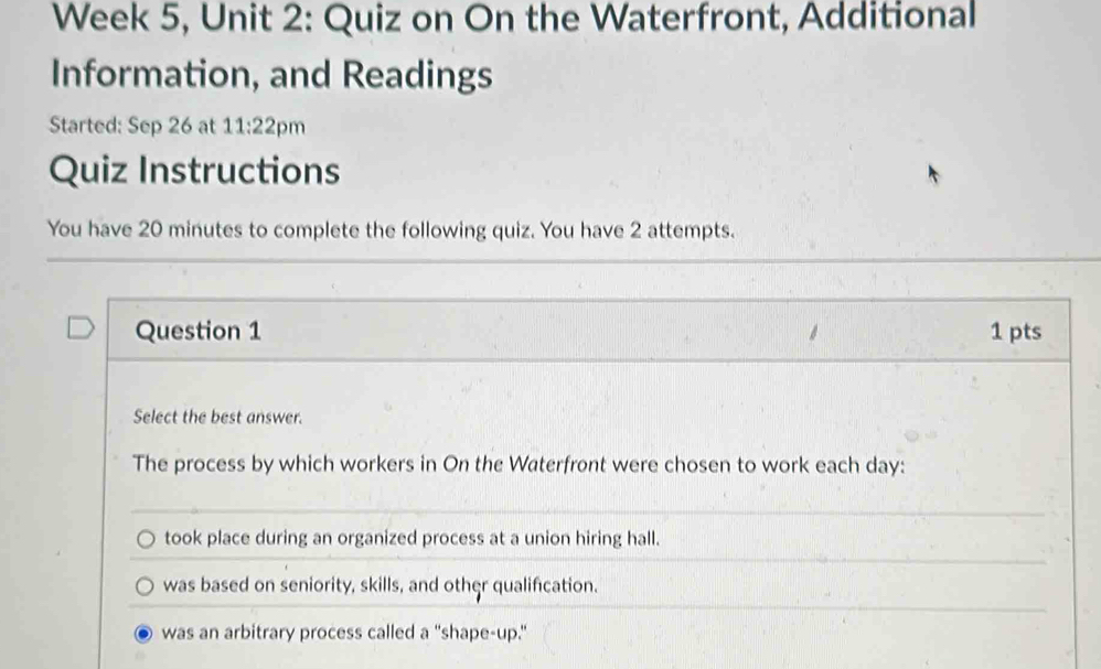 Week 5, Unit 2: Quiz on On the Waterfront, Additional
Information, and Readings
Started: Sep 26 at 11:22 pm
Quiz Instructions
You have 20 minutes to complete the following quiz. You have 2 attempts.
Question 1 1 pts
Select the best answer.
The process by which workers in On the Waterfront were chosen to work each day :
took place during an organized process at a union hiring hall.
was based on seniority, skills, and other qualification.
was an arbitrary process called a "shape-up."