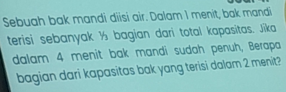 Sebuah bak mandi diisi air. Dalam I menit, bak mandi 
terisi sebanyak ½ bagian dari total kapasitas. Jika 
dalam 4 menit bak mandi sudah penuh, Berapa 
bagian dari kapasitas bak yang terisi dalam 2 menit?