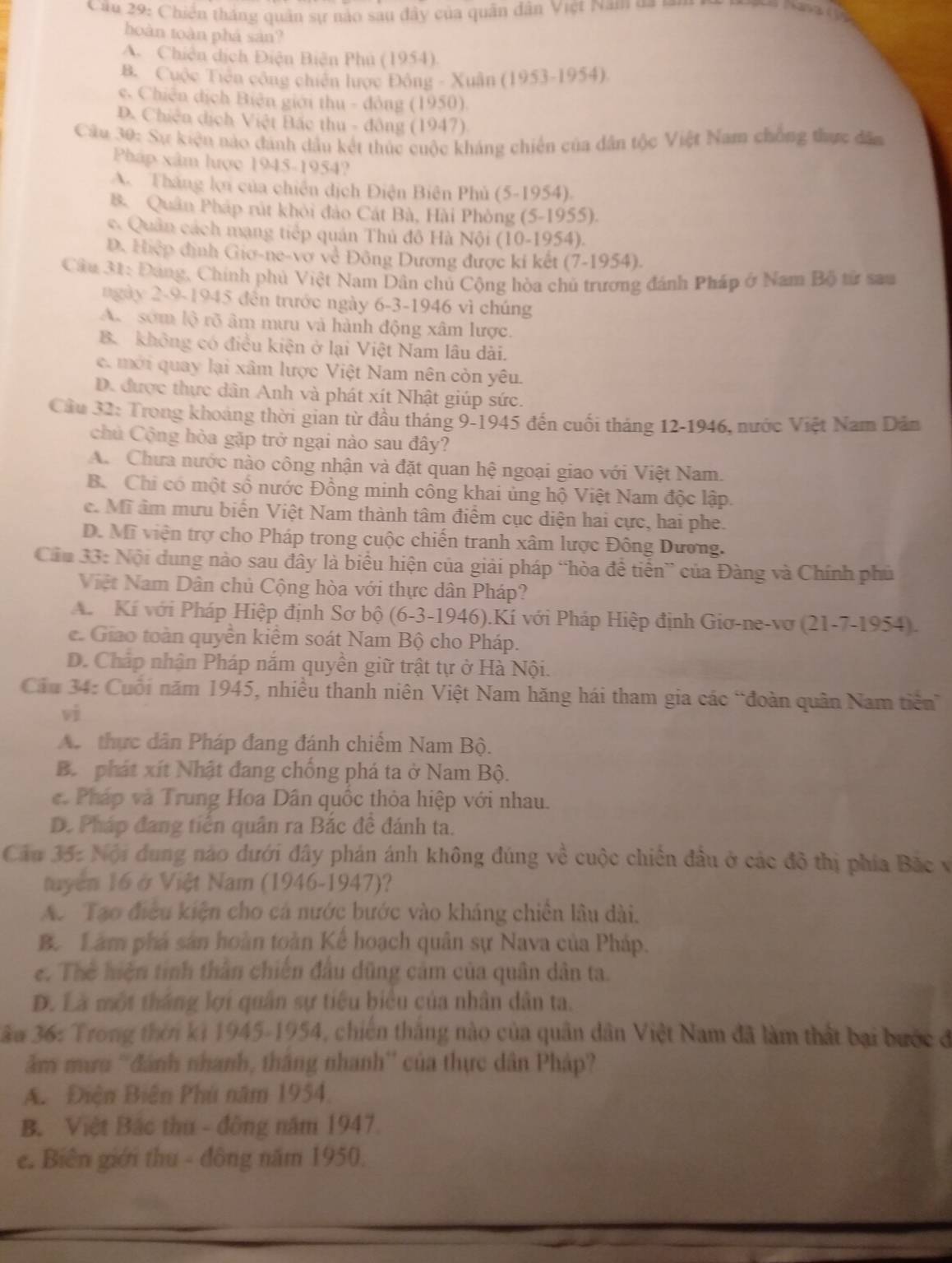 Câ u 29: Chiến tháng quân sự nào sau đây của quân dân Việt Nam  va 1
hoàn toàn phá sản?
A. Chiên dịch Điện Biện Phủ (1954)
B. Cuộc Tiên cộng chiến lược Đông - Xuân (1 953-1954)
e. Chiến dịch Biên giới thu - đông (1950).
D. Chiến dịch Việt Bắc thu - đông (1947)
Cầu 30: Sự kiện nào đánh dầu kết thúc cuộc kháng chiến của dân tộc Việt Nam chồng thực dâm
Pháp xâm lược 1945-1954?
A. Thăng lợi của chiến dịch Điện Biên Phủ (5-1954).
B. Quân Pháp rút khỏi đảo Cát Bà, Hải Phòng (5-1955).
c. Quân cách mạng tiếp quân Thủ đô Hà Nội (10-1954).
D. Hiệp định Giơ-ne-vợ về Đông Dương được kí kết (7-1954).
Câu 31: Đảng, Chính phủ Việt Nam Dân chủ Cộng hòa chủ trương đánh Pháp ở Nam Bộ tử sau
ngày 2-9-1945 đến trước ngày 6-3-1946 vì chúng
A sớm lộ rõ âm mưu và hành động xâm lược.
B. không có điều kiện ở lại Việt Nam lâu dài.
e. mới quay lại xâm lược Việt Nam nên còn yêu.
D. được thực dân Anh và phát xít Nhật giúp sức.
Cầu 32: Trong khoảng thời gian từ đầu tháng 9-1945 đến cuối tháng 12-1946, nước Việt Nam Dân
chủ Cộng hòa gặp trở ngại nào sau đây?
A. Chưa nước nào công nhận và đặt quan hệ ngoại giao với Việt Nam.
B. Chi có một số nước Đồng minh công khai ủng hộ Việt Nam độc lập.
c. Mĩ âm mưu biển Việt Nam thành tâm điểm cục diện hai cực, hai phe.
D. Mỹ viện trợ cho Pháp trong cuộc chiến tranh xâm lược Đông Dương.
Cầu 33: Nội dung nào sau đây là biểu hiện của giải pháp “hòa để tiển” của Đàng và Chính phủ
Việt Nam Dân chủ Cộng hòa với thực dân Pháp?
A Kí với Pháp Hiệp định Sơ bộ (6-3-1946).Kí với Pháp Hiệp định Giơ-ne-vơ (21-7-1954).
e. Giao toàn quyền kiểm soát Nam Bộ cho Pháp.
D. Cháp nhận Pháp năm quyền giữ trật tự ở Hà Nội.
Cầu 34: Cuối năm 1945, nhiều thanh niên Việt Nam hăng hái tham gia các “đoàn quân Nam tiên”
vì
A thực dân Pháp đang đánh chiếm Nam Bộ.
B. phát xít Nhật đang chống phá ta ở Nam Bộ.
e Pháp và Trung Hoa Dân quốc thỏa hiệp với nhau.
D. Pháp đang tiến quân ra Bắc đề đánh ta.
Cầu 35: Nội dung nào dưới đây phán ánh không đúng về cuộc chiến đầu ở các đô thị phía Bắc v
tuyển 16 ở Việt Nam (1946-1947)?
A. Tạo điều kiện cho cá nước bước vào kháng chiến lâu dài.
B. Lâm phá sản hoàn toàn Kể hoạch quân sự Nava của Pháp.
e. Thế hiện tinh thần chiến đầu dũng cảm của quân dân ta.
Đ. Là một tháng lợi quân sự tiểu biểu của nhân dân ta.
3ầu 36: Trong thời ki 1945-1954, chiến thắng nào của quân dân Việt Nam đã làm thất bại bước đ
âm mưu ''đánh nhanh, thắng nhanh'' của thực dân Pháp?
A. Điện Biên Phú năm 1954,
B. Việt Bắc thư - đông năm 1947.
e. Biên giới thu - đông năm 1950,