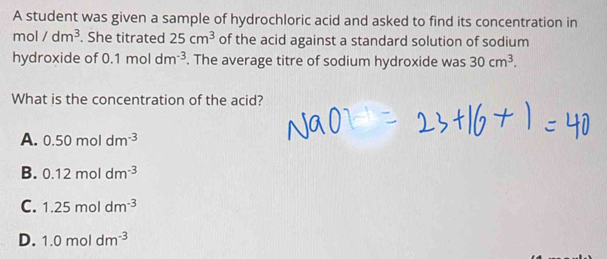 A student was given a sample of hydrochloric acid and asked to find its concentration in
mol/dm^3. She titrated 25cm^3 of the acid against a standard solution of sodium
hydroxide of 0.1moldm^(-3). The average titre of sodium hydroxide was 30cm^3. 
What is the concentration of the acid?
A. 0.50moldm^(-3)
B. 0.12moldm^(-3)
C. 1.25moldm^(-3)
D. 1.0moldm^(-3)