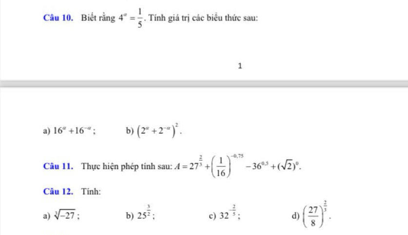 Biết rằng 4^(alpha)= 1/5 . Tính giá trị các biểu thức sau:
1
a) 16^a+16^(-a); b) (2^a+2^(-a))^2. 
Câu 11. Thực hiện phép tính sau: A=27^(frac 2)3+( 1/16 )^-0.75-36^(0.5)+(sqrt(2))^0. 
Câu 12. Tính:
a) sqrt[3](-27). b) 25^(frac 3)2; 32^(-frac 2)5; d) ( 27/8 )^ 2/3 . 
c)