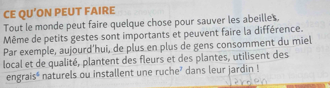 CE QU’ON PEUT FAIRE 
Tout le monde peut faire quelque chose pour sauver les abeilles. 
Même de petits gestes sont importants et peuvent faire la différence. 
Par exemple, aujourd’hui, de plus en plus de gens consomment du miel 
local et de qualité, plantent des fleurs et des plantes, utilisent des 
engraisé naturels ou installent une ruche’ dans leur jardin !