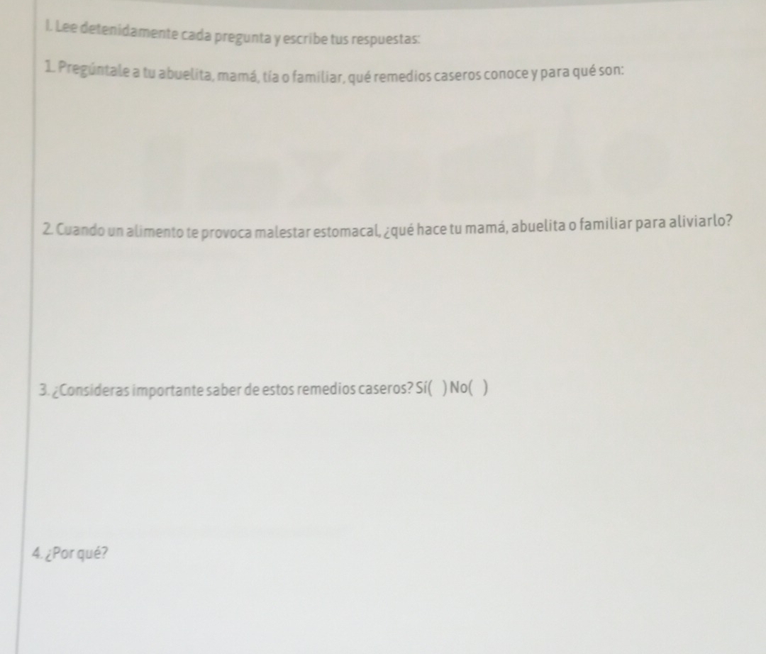 Lee detenidamente cada pregunta y escribe tus respuestas:
1. Pregúntale a tu abuelita, mamá, tía o familiar, qué remedios caseros conoce y para qué son:
2. Cuando un alimento te provoca malestar estomacal, ¿qué hace tu mamá, abuelita o familiar para aliviarlo?
3. ¿Consideras importante saber de estos remedios caseros? Sí( ) No( )
4. ¿Por qué?