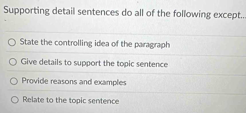 Supporting detail sentences do all of the following except..
State the controlling idea of the paragraph
Give details to support the topic sentence
Provide reasons and examples
Relate to the topic sentence