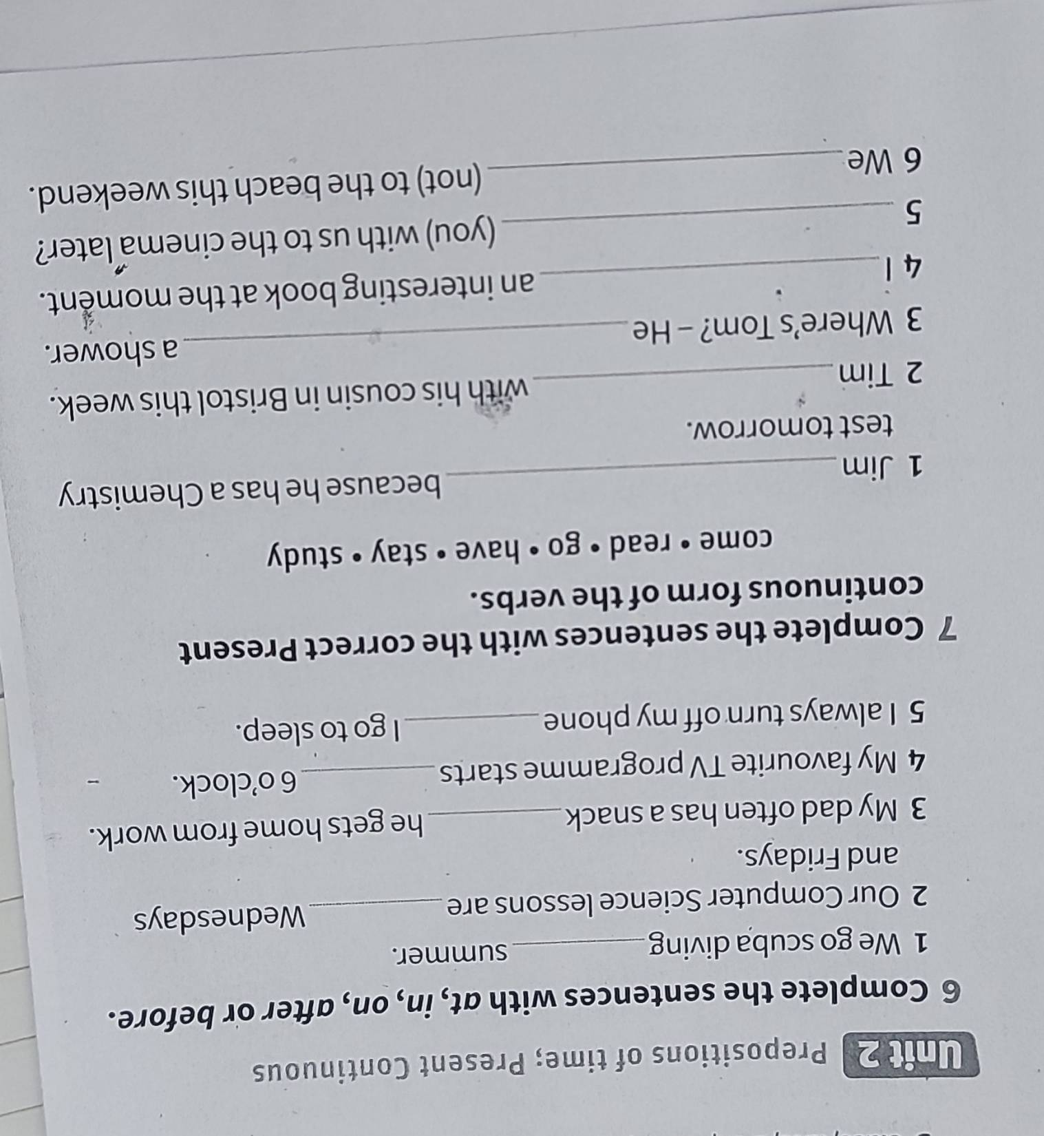 Prepositions of time; Present Continuous 
6 Complete the sentences with at, in, on, after or before. 
1 We go scuba diving_ summer. 
2 Our Computer Science lessons are_ Wednesdays 
and Fridays. 
3 My dad often has a snack_ he gets home from work. 
4 My favourite TV programme starts _6 o’clock. 
5 I always turn off my phone _I go to sleep. 
7 Complete the sentences with the correct Present 
continuous form of the verbs. 
come • read • go • have • stay • study 
because he has a Chemistry 
1 Jim 
_ 
test tomorrow. 
2 Tim _with his cousin in Bristol this week. 
_ 
a shower. 
3 Where’s Tom? - He 
4 1 _an interesting book at the moment. 
5 _(you) with us to the cinema later? 
6 We _(not) to the beach this weekend.