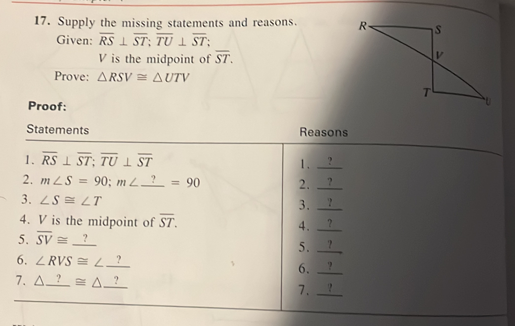 Supply the missing statements and reasons. 
Given: overline RS⊥ overline ST; overline TU⊥ overline ST
V is the midpoint of overline ST. 
Prove: △ RSV≌ △ UTV
Proof: 
Statements Reasons 
1. overline RS⊥ overline ST; overline TU⊥ overline ST
1. _ ?
2. m∠ S=90; m∠ _ ?=90
2. _ ?
3. ∠ S≌ ∠ T
3. _ ? _ 
4. V is the midpoint of overline ST. 4. _ _ ?
5. overline SV≌ _ ?
5. _ _ ?
6. ∠ RVS≌ ∠ _ ? 6. _ _ ?
7. △ _ ?≌ △ _ ? 2 
7. _ □ 