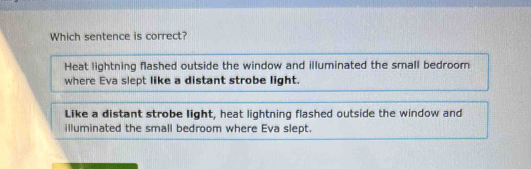 Which sentence is correct?
Heat lightning flashed outside the window and illuminated the small bedroom
where Eva slept like a distant strobe light.
Like a distant strobe light, heat lightning flashed outside the window and
illuminated the small bedroom where Eva slept.