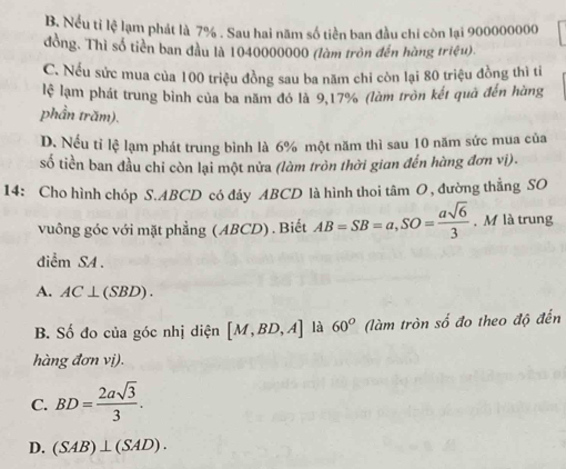 B. Nếu tỉ lệ lạm phát là 7%. Sau hai năm số tiền ban đầu chi còn lại 900000000
đồng. Thì số tiên ban đầu là 1040000000 (làm tròn đến hàng triệu).
C. Nếu sức mua của 100 triệu đồng sau ba năm chi còn lại 80 triệu đồng thì ti
lệ lạm phát trung bình của ba năm đó là 9, 17% (làm tròn kết quà đến hàng
phần trăm).
D. Nếu tỉ lệ lạm phát trung bình là 6% một năm thì sau 10 năm sức mua của
số tiền ban đầu chi còn lại một nửa (làm tròn thời gian đến hàng đơn vị).
14: Cho hình chóp S. ABCD có đáy ABCD là hình thoi tâm O, đường thẳng SO
vuông góc với mặt phẳng ( ABCD) . Biết AB=SB=a, SO= asqrt(6)/3 . M là trung
điểm SA.
A. AC⊥ (SBD).
B. Số đo của góc nhị diện [M,BD,A] là 60° (làm tròn số đo theo độ đến
hàng đơn vị).
C. BD= 2asqrt(3)/3 .
D. (SAB)⊥ (SAD).