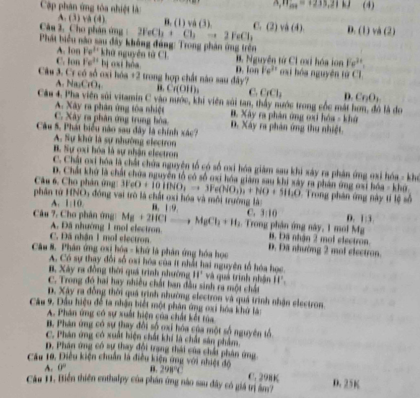 Cập phân ứng tôa nhiệt là:
△ _fn_igh=1233,21kJ (4)
A. (3)vee (4).
B,(1)vee A(3),
Câu 2. Cho phân ứn, 2FeCl_3+Cl_2to 2FeCl_3 C,(2)vee a(4 D.(1)va(2)
m||
Phát biểu nào sau đây không đúng: Trong phân ứng trên
A. lon Fe^(3x) khử nguyên tử Cl. B. Nguyễn tứ Cl oxi hóa ion Fe^(3+),
C. lon Fe^(3+) bị oxi hòa oxi hóa nguyên tử Cl.
D. lon Fe^(2x)
Câu 3. Cr có số oxi hóa 12 trong hợp chất nào sau đây?
A. Na_3CrO_4
Cr(OH)_3 C, CrCl_2 D. Cr_2O_3
Câu 4. Pha viên sủi vitamin C vào nước, khi viên sủi tan, thấy nước trong cốc mát hơn, đó là do
A. Xây ra phân ứng tôa nhiệt B. Xây ra phân ứng oxi hóa = khở
C. Xây ra phân ứng trung hòa, D. Xáy ra phân ứng thu nhiệt.
Câu 5. Phát biểu nào sau đây là chính xác?
A. Sự khở là sự nhường electron
B. Sự ọxi hóa là sự nhận electron
C. Chất oxi hóa là chất chứa nguyện tổ có số oxi hóa giảm sau khi xây ra phản ứng oxi hóa - khó
D. Chất khứ là chất chứa nguyên tổ có số oxi hóa giám sau khi xây ra phán ứng oxỉ hóa - khứ.
Câu 6. Cho phân ứng 3FeO+10HNO_3to 3Fe(NO_3)_3+NO+5H_2O : Trong phân ứng này tỉ lệ số
phần tử HNO5 đóng vai trò là chất oxi hóa và môi trường là:
A 110. B. 1:9.
C, 3:10
D. 1:3.
Câu 7. Cho phản ứng Mg+2HClto MgCl_2+H_2. Trong phận ứng này, 1 mol Mg
A. Đã nhướng 1 mol electron. B. Đã nhận 2 mol electron.
C. Đã nhận 1 mol electron. D. Đã nhường 2 mol electron.
Câu B. Phân ứng oxị hóa - khứ là phản ứng hóa học
A. Có sự thay đổi số oxi hóa của ít nhất hai nguyên tổ hóa học.
B. Xây ra đồng thời quá trình nhường H' và quả trình nhận H'.
C. Trong đó hai hay nhiều chất ban đầu sinh ra một chất
p. Xây ra đồng thời quá trình nhường electron và quả trình nhận electron.
Cầu 9. Dầu hiệu để ta nhận biết một phán ứng oxi hóa khở là:
A. Phân ứng có sự xuất hiện của chất kết tủa
B. Phân ứng có sự thay đổi số oxi hóa của một số nguyên tổ
C. Phản ứng có xuất hiện chất khí là chất sản phẩm.
D. Phân ứng có sự thay đội trang thái của chải phân ứng.
Câu 10. Điều kiện chuẩn là điều kiện ứng với nhiệt độ 298°C
A. 0° B.
C. 298K D. 25K
Cáa 11. Biến thiên enthalpy của phần ứng nào sau đây có giá trị âm?