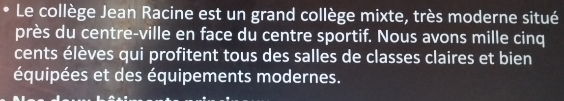 Le collège Jean Racine est un grand collège mixte, très moderne situé 
près du centre-ville en face du centre sportif. Nous avons mille cinq 
cents élèves qui profitent tous des salles de classes claires et bien 
équipées et des équipements modernes.